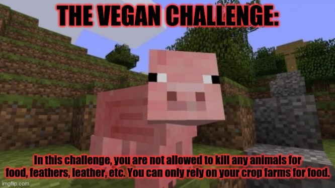 Minecraft survival challenge #3 | THE VEGAN CHALLENGE:; In this challenge, you are not allowed to kill any animals for food, feathers, leather, etc. You can only rely on your crop farms for food. | image tagged in minecraft pig,minecraft,survival,challenge | made w/ Imgflip meme maker