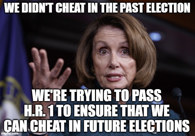 Good old Nancy Pelosi | WE DIDN'T CHEAT IN THE PAST ELECTION; WE'RE TRYING TO PASS H.R. 1 TO ENSURE THAT WE CAN CHEAT IN FUTURE ELECTIONS | image tagged in good old nancy pelosi | made w/ Imgflip meme maker