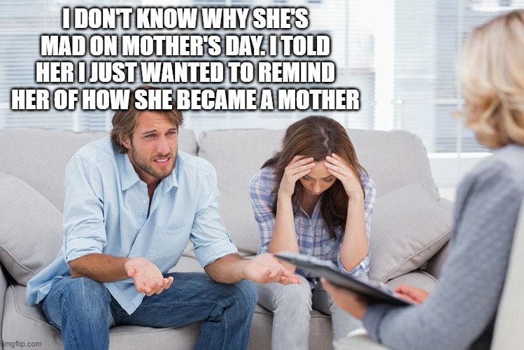 couples therapy | I DON'T KNOW WHY SHE'S MAD ON MOTHER'S DAY. I TOLD HER I JUST WANTED TO REMIND HER OF HOW SHE BECAME A MOTHER | image tagged in couples therapy | made w/ Imgflip meme maker