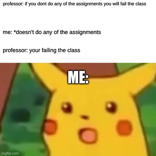 surprised pikachu |  professor: if you dont do any of the assignments you will fail the class; me: *doesn't do any of the assignments; professor: your failing the class; ME: | image tagged in memes,surprised pikachu | made w/ Imgflip meme maker