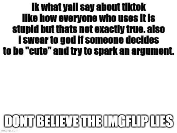 Blank White Template | ik what yall say about tiktok like how everyone who uses it is stupid but thats not exactly true. also i swear to god if someone decides to be "cute" and try to spark an argument. DONT BELIEVE THE IMGFLIP LIES | image tagged in blank white template,tiktok,memes | made w/ Imgflip meme maker