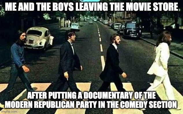 Abbey road | ME AND THE BOYS LEAVING THE MOVIE STORE; AFTER PUTTING A DOCUMENTARY OF THE MODERN REPUBLICAN PARTY IN THE COMEDY SECTION | image tagged in abbey road | made w/ Imgflip meme maker