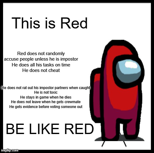 BE LIKE RED | This is Red; Red does not randomly accuse people unless he is impostor
He does all his tasks on time
He does not cheat; He does not rat out his impostor partners when caught
He is not toxic
He stays in game when he dies
He does not leave when he gets crewmate
He gets evidence before voting someone out; BE LIKE RED | image tagged in memes,be like bill,among us | made w/ Imgflip meme maker
