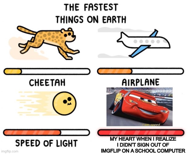 fastest thing possible | MY HEART WHEN I REALIZE I DIDN’T SIGN OUT OF IMGFLIP ON A SCHOOL COMPUTER | image tagged in fastest thing possible,i am speed,lightning mcqueen,memes,fast,funny | made w/ Imgflip meme maker