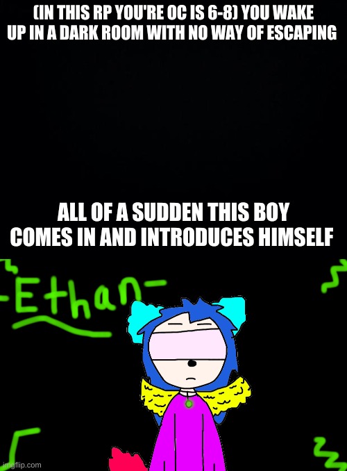 (IN THIS RP YOU'RE OC IS 6-8) YOU WAKE UP IN A DARK ROOM WITH NO WAY OF ESCAPING; ALL OF A SUDDEN THIS BOY COMES IN AND INTRODUCES HIMSELF | image tagged in black background | made w/ Imgflip meme maker