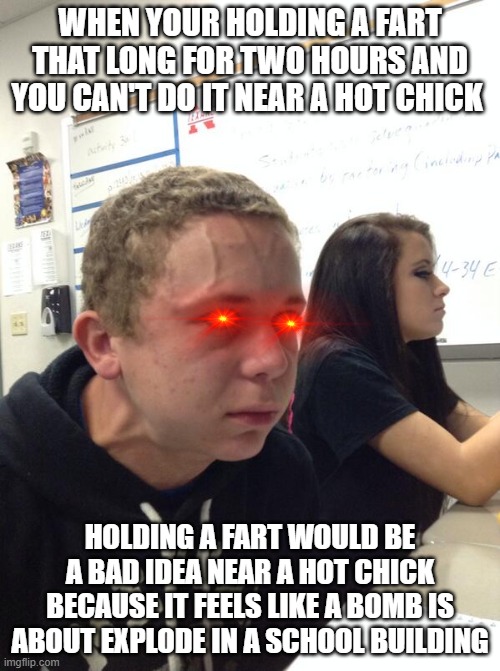 Hold fart | WHEN YOUR HOLDING A FART THAT LONG FOR TWO HOURS AND YOU CAN'T DO IT NEAR A HOT CHICK; HOLDING A FART WOULD BE A BAD IDEA NEAR A HOT CHICK BECAUSE IT FEELS LIKE A BOMB IS ABOUT EXPLODE IN A SCHOOL BUILDING | image tagged in hold fart | made w/ Imgflip meme maker