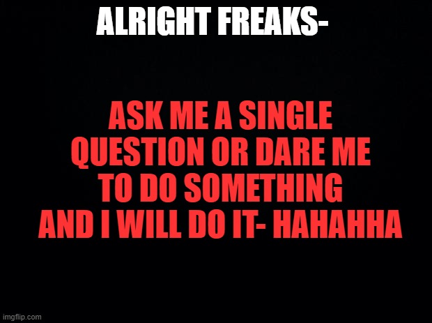 *internal screaming* | ALRIGHT FREAKS-; ASK ME A SINGLE QUESTION OR DARE ME TO DO SOMETHING AND I WILL DO IT- HAHAHHA | image tagged in black background | made w/ Imgflip meme maker