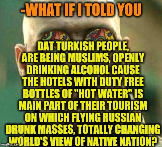 -Are you respect me? | DAT TURKISH PEOPLE, ARE BEING MUSLIMS, OPENLY DRINKING ALCOHOL CAUSE THE HOTELS WITH DUTY FREE BOTTLES OF "HOT WATER" IS MAIN PART OF THEIR TOURISM ON WHICH FLYING RUSSIAN DRUNK MASSES, TOTALLY CHANGING WORLD'S VIEW OF NATIVE NATION? -WHAT IF I TOLD YOU | image tagged in acid kicks in morpheus,turkish,tour de france,hotel california,the russians did it,alcoholism | made w/ Imgflip meme maker