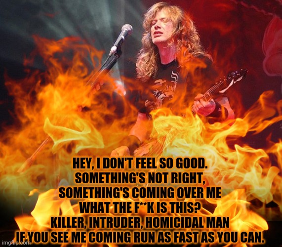 Black Friday | HEY, I DON'T FEEL SO GOOD.
SOMETHING'S NOT RIGHT,
SOMETHING'S COMING OVER ME
WHAT THE F**K IS THIS?
KILLER, INTRUDER, HOMICIDAL MAN
IF YOU S | image tagged in dave mustaine - god,flames,megadeth,death comes unexpectedly,heavy metal | made w/ Imgflip meme maker