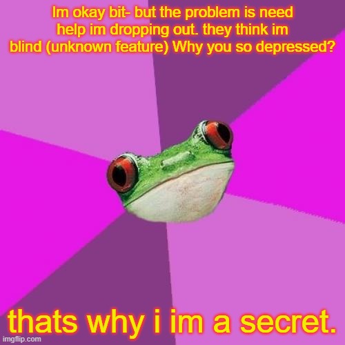 My finger slipped this  gonna be my new song secret this is a snippet with no music yet. | Im okay bit- but the problem is need help im dropping out. they think im blind (unknown feature) Why you so depressed? thats why i im a secret. | image tagged in memes,foul bachelorette frog | made w/ Imgflip meme maker