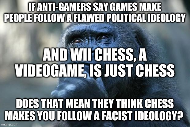 Deep Thoughts | IF ANTI-GAMERS SAY GAMES MAKE PEOPLE FOLLOW A FLAWED POLITICAL IDEOLOGY; AND WII CHESS, A VIDEOGAME, IS JUST CHESS; DOES THAT MEAN THEY THINK CHESS MAKES YOU FOLLOW A FACIST IDEOLOGY? | image tagged in deep thoughts | made w/ Imgflip meme maker