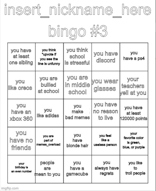 Blank Bingo | bingo #3; insert_nickname_here; you think school is stressful; you think "upvote if you see the line is unfunny; you have a ps4; you have at least one sibling; you have discord; you are in middle school; you like oreos; your teachers yell at you; you wear glasses; you are bullied at school; you have no reason to live; you make bad memes; you have an xbox 360; you have at least 120000 points; you like adidas; you have no friends; you are part of memes_overload; your favorite color is green, blue, or purple; you feel like a useless person; you have blonde hair; people are mean to you; you like to troll people; your birthday is an even number; you have a gamecube; you always have regrets | image tagged in blank bingo | made w/ Imgflip meme maker