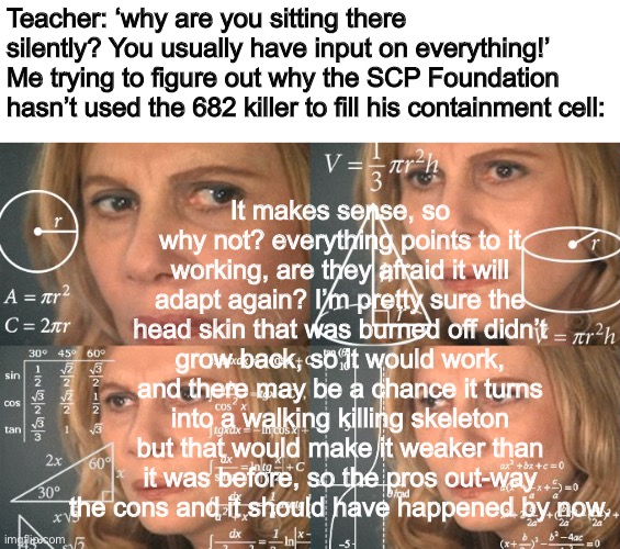 They should just do it | It makes sense, so why not? everything points to it working, are they afraid it will adapt again? I’m pretty sure the head skin that was burned off didn’t grow back, so it would work, and there may be a chance it turns into a walking killing skeleton but that would make it weaker than it was before, so the pros out-way the cons and it should have happened by now. Teacher: ‘why are you sitting there silently? You usually have input on everything!’
Me trying to figure out why the SCP Foundation hasn’t used the 682 killer to fill his containment cell: | image tagged in calculating meme | made w/ Imgflip meme maker