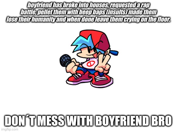 boyfriend really on tha quest to get his girl amiright? | boyfriend has broke into houses, requested a rap battle, pellet them with beep baps (insults) made them lose their humanity and when done leave them crying on the floor. DON´T MESS WITH BOYFRIEND BRO | image tagged in blank white template,fnf | made w/ Imgflip meme maker