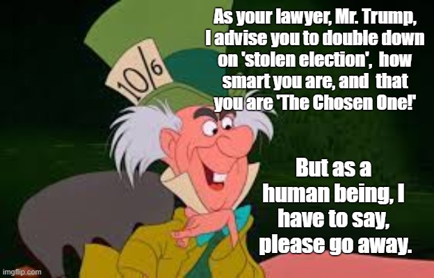 Mad Hatter | As your lawyer, Mr. Trump,
I advise you to double down
on 'stolen election',  how
smart you are, and  that
you are 'The Chosen One!'; But as a
human being, I
have to say,
 please go away. | image tagged in trump,mad hatter,double down | made w/ Imgflip meme maker