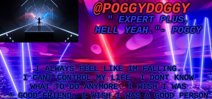 Poggydoggy beatsaber | I ALWAYS FEEL LIKE IM FALLING. I CANT CONTROL MY LIFE. I DONT KNOW WHAT TO DO ANYMORE. I WISH I WAS A GOOD FRIEND. I WISH I WAS A GOOD PERSON | image tagged in poggydoggy beatsaber | made w/ Imgflip meme maker