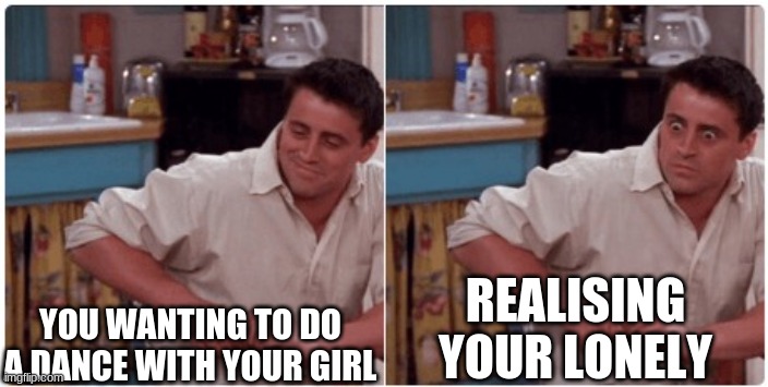 im lonley | YOU WANTING TO DO A DANCE WITH YOUR GIRL; REALISING YOUR LONELY | image tagged in joey from friends | made w/ Imgflip meme maker