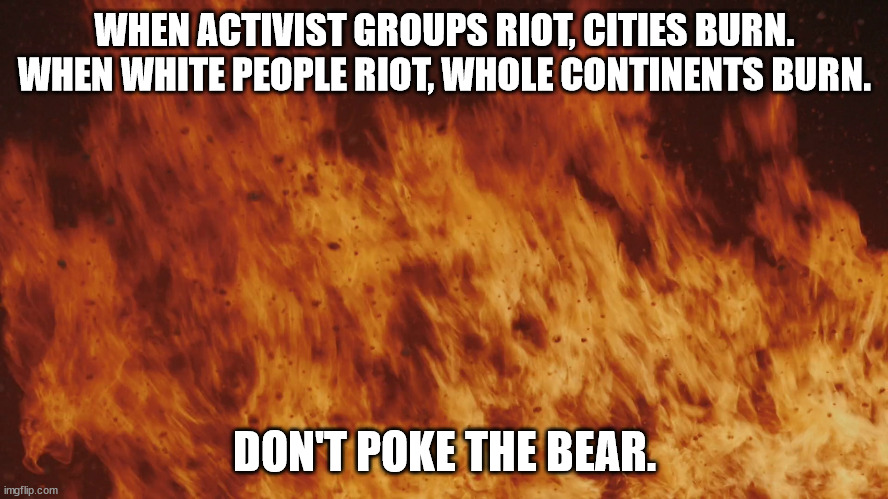 It's true. | WHEN ACTIVIST GROUPS RIOT, CITIES BURN.

WHEN WHITE PEOPLE RIOT, WHOLE CONTINENTS BURN. DON'T POKE THE BEAR. | image tagged in white people,fire,war,activism | made w/ Imgflip meme maker