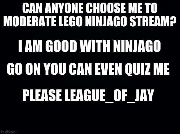 Black background | CAN ANYONE CHOOSE ME TO MODERATE LEGO NINJAGO STREAM? I AM GOOD WITH NINJAGO; GO ON YOU CAN EVEN QUIZ ME; PLEASE LEAGUE_OF_JAY | image tagged in black background | made w/ Imgflip meme maker