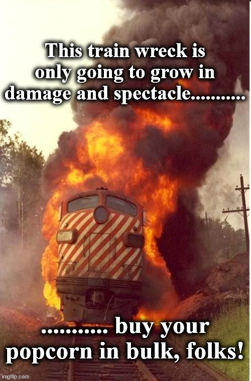 train | This train wreck is only going to grow in damage and spectacle........... ........... buy your popcorn in bulk, folks! | image tagged in train | made w/ Imgflip meme maker