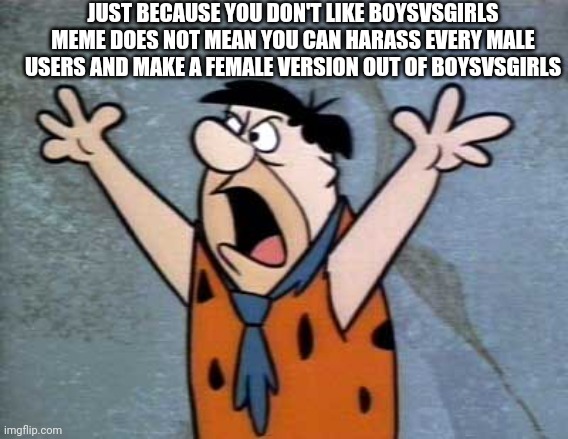 Fred Flintstone | JUST BECAUSE YOU DON'T LIKE BOYSVSGIRLS MEME DOES NOT MEAN YOU CAN HARASS EVERY MALE USERS AND MAKE A FEMALE VERSION OUT OF BOYSVSGIRLS | image tagged in fred flintstone | made w/ Imgflip meme maker