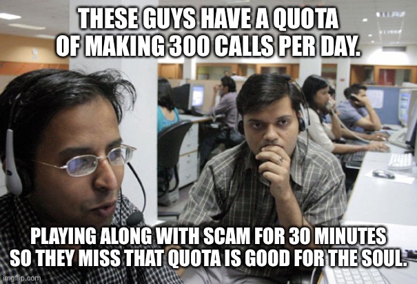 Fun things to do on a Monday morning ... | THESE GUYS HAVE A QUOTA OF MAKING 300 CALLS PER DAY. PLAYING ALONG WITH SCAM FOR 30 MINUTES SO THEY MISS THAT QUOTA IS GOOD FOR THE SOUL. | image tagged in indian call center | made w/ Imgflip meme maker