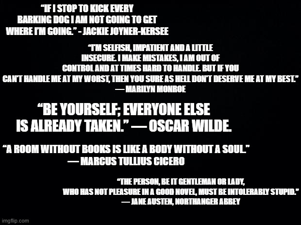 Qoutes for when you need them | “IF I STOP TO KICK EVERY BARKING DOG I AM NOT GOING TO GET WHERE I’M GOING.” - JACKIE JOYNER-KERSEE; “I'M SELFISH, IMPATIENT AND A LITTLE INSECURE. I MAKE MISTAKES, I AM OUT OF CONTROL AND AT TIMES HARD TO HANDLE. BUT IF YOU CAN'T HANDLE ME AT MY WORST, THEN YOU SURE AS HELL DON'T DESERVE ME AT MY BEST.”
― MARILYN MONROE; “BE YOURSELF; EVERYONE ELSE IS ALREADY TAKEN.” ― OSCAR WILDE. “A ROOM WITHOUT BOOKS IS LIKE A BODY WITHOUT A SOUL.”
― MARCUS TULLIUS CICERO; “THE PERSON, BE IT GENTLEMAN OR LADY, WHO HAS NOT PLEASURE IN A GOOD NOVEL, MUST BE INTOLERABLY STUPID.”
― JANE AUSTEN, NORTHANGER ABBEY | image tagged in black background | made w/ Imgflip meme maker