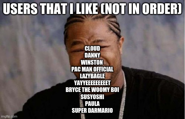 Yo Dawg Heard You | USERS THAT I LIKE (NOT IN ORDER); CLOUD
DANNY
WINSTON 
PAC MAN OFFICIAL
LAZYBAGLE
YAYYEEEEEEEEET
BRYCE THE WOOMY BOI
SUSYOSHI
PAULA
SUPER DARMARIO | image tagged in memes,yo dawg heard you | made w/ Imgflip meme maker