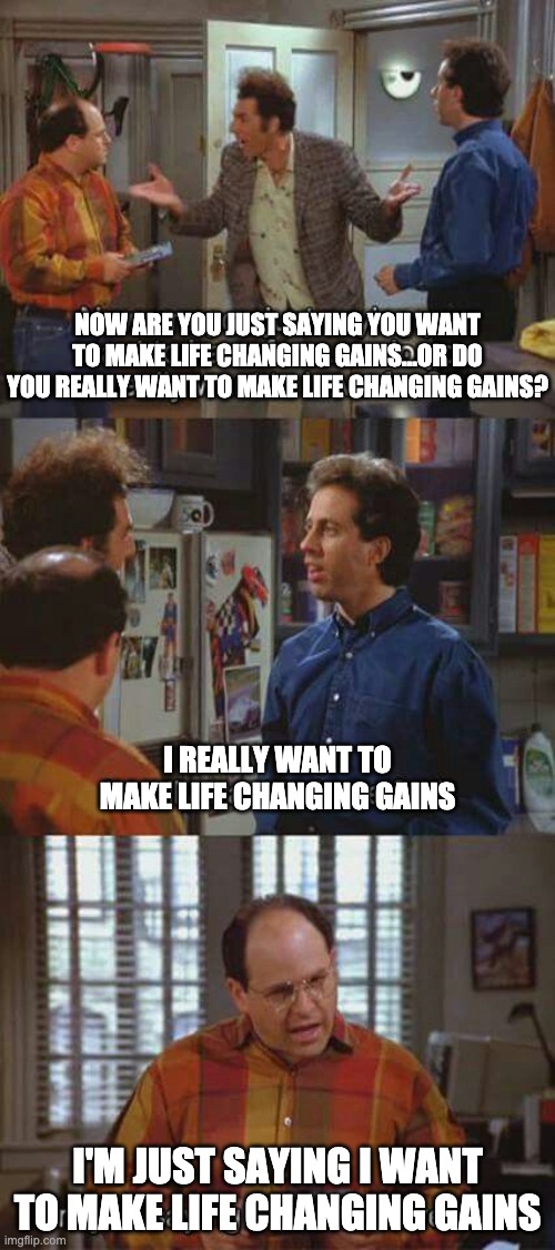 life changing seinfeld gains | NOW ARE YOU JUST SAYING YOU WANT TO MAKE LIFE CHANGING GAINS...OR DO YOU REALLY WANT TO MAKE LIFE CHANGING GAINS? I REALLY WANT TO MAKE LIFE CHANGING GAINS; I'M JUST SAYING I WANT TO MAKE LIFE CHANGING GAINS | image tagged in seinfeld,comedy,cryptocurrency,crypto,bitcoin,blockchain | made w/ Imgflip meme maker