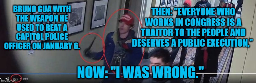 Trump's Legacy:  An 18-Y.O. Faces Decades In Prison For Following Him. | THEN: "EVERYONE WHO WORKS IN CONGRESS IS A TRAITOR TO THE PEOPLE AND DESERVES A PUBLIC EXECUTION,”; BRUNO CUA WITH THE WEAPON HE USED TO BEAT A CAPITOL POLICE OFFICER ON JANUARY 6. NOW: "I WAS WRONG." | image tagged in politics | made w/ Imgflip meme maker