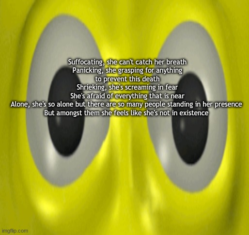 ema 2008-2032 | Suffocating, she can't catch her breath
Panicking, she grasping for anything to prevent this death
Shrieking, she's screaming in fear
She's afraid of everything that is near
Alone, she's so alone but there are so many people standing in her presence 
But amongst them she feels like she's not in existence | made w/ Imgflip meme maker