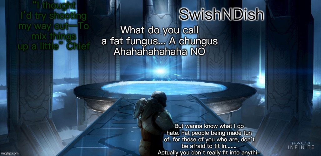 . | What do you call a fat fungus... A chungus
Ahahahahahaha NO; But wanna know what I do hate. Fat people being made fun of, for those of you who are, don’t be afraid to fit in.......
Actually you don’t really fit into anythi- | image tagged in swishndish announcement | made w/ Imgflip meme maker