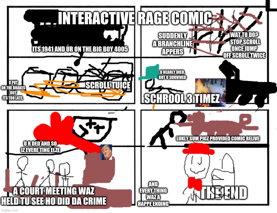 interactive comic | INTERACTIVE RAGE COMIC; WAT TO DO?   STOP SCROLL ONCE JUMP OFF SCROLL TWICE; SUDDENLY A BRANCHLINE APPERS; ITS 1941 AND UR ON THE BIG BOY 4005; U NEARLY DIED. BUT U SURVIVED; U PUT ON THE BRAKES BUT ITS TOO LATE. SCROLL TUICE; SCHROOL 3 TIMEZ; LUKLY SUM PIGZ PROVIDED COMIC RELIVE; U R DED AND SO IZ EVERE TING ELZE; THE END; AND EVERY THING WAZ A HAPPE ENDING; A COURT MEETING WAZ HELD TU SEE HO DID DA CRIME | image tagged in historic,interactive,trains | made w/ Imgflip meme maker