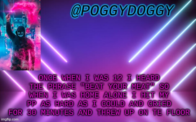 Poggydoggy temp | ONCE WHEN I WAS 12 I HEARD THE PHRASE "BEAT YOUR MEAT" SO WHEN I WAS HOME ALONE I HIT MY PP AS HARD AS I COULD AND CRIED FOR 30 MINUTES AND THREW UP ON TE FLOOR | image tagged in poggydoggy temp | made w/ Imgflip meme maker