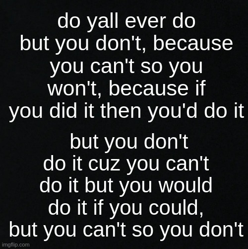 Yeahhh I don't think anyone gets this but... -.- | do yall ever do but you don't, because you can't so you won't, because if you did it then you'd do it; but you don't do it cuz you can't do it but you would do it if you could, but you can't so you don't | image tagged in black | made w/ Imgflip meme maker