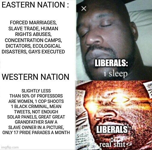 Sleeping Shaq Meme | EASTERN NATION :; FORCED MARRIAGES, SLAVE TRADE, HUMAN RIGHTS ABUSES, CONCENTRATION CAMPS, DICTATORS, ECOLOGICAL DISASTERS, GAYS EXECUTED; LIBERALS:; WESTERN NATION; SLIGHTLY LESS THAN 50% OF PROFESSORS ARE WOMEN, 1 COP SHOOTS 1 BLACK CRIMINAL, MEAN TWEETS, NOT ENOUGH SOLAR PANELS, GREAT GREAT GRANDFATHER SAW A SLAVE OWNER IN A PICTURE, ONLY 17 PRIDE PARADES A MONTH; LIBERALS : | image tagged in memes,sleeping shaq | made w/ Imgflip meme maker