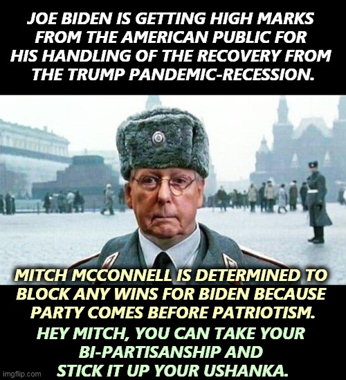 Moscow Mitch McConnell, is what's wrong with America. | JOE BIDEN IS GETTING HIGH MARKS 
FROM THE AMERICAN PUBLIC FOR 
HIS HANDLING OF THE RECOVERY FROM 
THE TRUMP PANDEMIC-RECESSION. MITCH MCCONNELL IS DETERMINED TO 
BLOCK ANY WINS FOR BIDEN BECAUSE 
PARTY COMES BEFORE PATRIOTISM. HEY MITCH, YOU CAN TAKE YOUR 
BI-PARTISANSHIP AND 
STICK IT UP YOUR USHANKA. | image tagged in moscow mitch,destroy,obstruction,recovery,relief | made w/ Imgflip meme maker