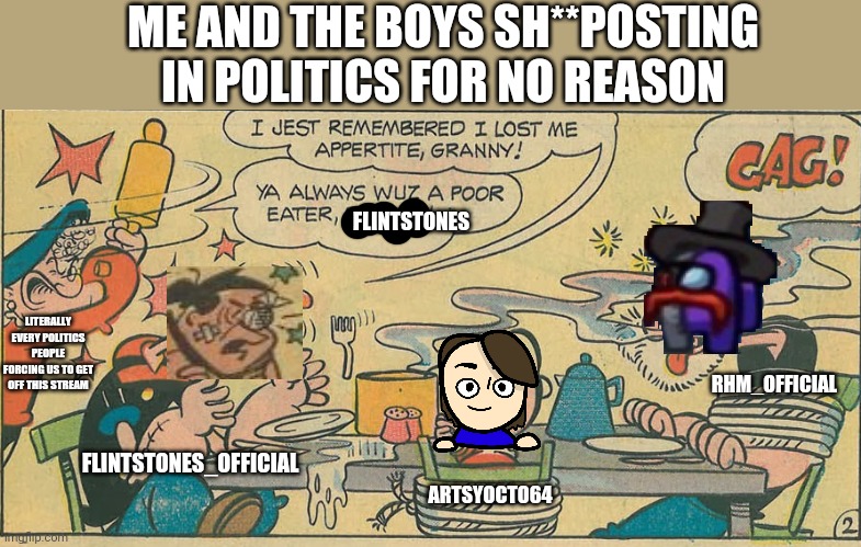 We sh**post in politics! (GONE WRONG) (SOMEONE CALL THE POLICE) (REAL) | ME AND THE BOYS SH**POSTING IN POLITICS FOR NO REASON; RHM_OFFICIAL; FLINTSTONES; LITERALLY EVERY POLITICS PEOPLE FORCING US TO GET OFF THIS STREAM; FLINTSTONES_OFFICIAL; ARTSYOCTO64 | image tagged in shitpost,politics,gone wrong,true story | made w/ Imgflip meme maker