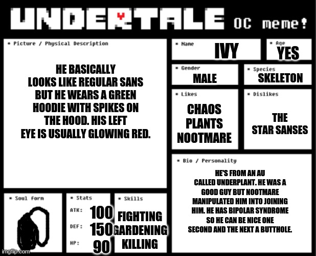 Undertale OC template | IVY; YES; HE BASICALLY LOOKS LIKE REGULAR SANS BUT HE WEARS A GREEN HOODIE WITH SPIKES ON THE HOOD. HIS LEFT EYE IS USUALLY GLOWING RED. SKELETON; MALE; THE STAR SANSES; CHAOS
PLANTS
NOOTMARE; HE'S FROM AN AU CALLED UNDERPLANT. HE WAS A GOOD GUY BUT NOOTMARE MANIPULATED HIM INTO JOINING HIM. HE HAS BIPOLAR SYNDROME SO HE CAN BE NICE ONE SECOND AND THE NEXT A BUTTHOLE. 100

150

90; FIGHTING
GARDENING
KILLING | image tagged in undertale oc template | made w/ Imgflip meme maker