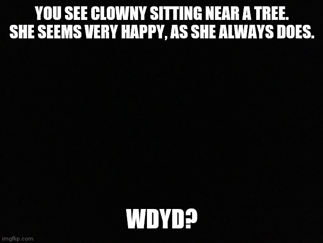 I cant come up with anything clever... |  YOU SEE CLOWNY SITTING NEAR A TREE. SHE SEEMS VERY HAPPY, AS SHE ALWAYS DOES. WDYD? | image tagged in blank black,clown | made w/ Imgflip meme maker