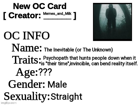 New OC Card (ID) | Memes_and_Milk; The Inevitable (or The Unknown); Psychopath that hunts people down when it is "their time",invincible, can bend reality itself. ??? Male; Straight | image tagged in new oc card id,oh wow are you actually reading these tags,never gonna give you up,never gonna let you down | made w/ Imgflip meme maker