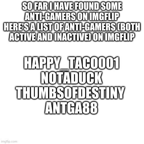 list | SO FAR I HAVE FOUND SOME ANTI-GAMERS ON IMGFLIP
HERE'S A LIST OF ANTI-GAMERS (BOTH ACTIVE AND INACTIVE) ON IMGFLIP; HAPPY_TACO001
NOTADUCK
THUMBSOFDESTINY 
ANTGA88 | image tagged in memes,blank transparent square | made w/ Imgflip meme maker