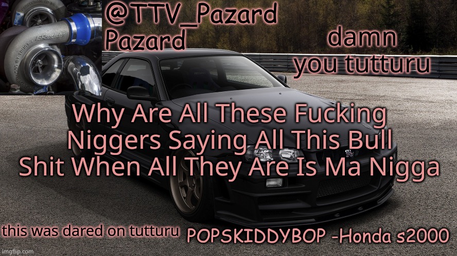 TTV_Car | damn you tutturu; Why Are All These Fucking Niggers Saying All This Bull Shit When All They Are Is Ma Nigga; this was dared on tutturu | image tagged in ttv_car | made w/ Imgflip meme maker