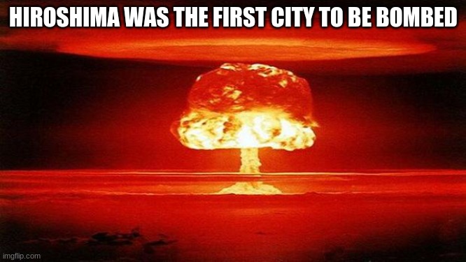 atomic bomb | HIROSHIMA WAS THE FIRST CITY TO BE BOMBED | image tagged in atomic bomb | made w/ Imgflip meme maker