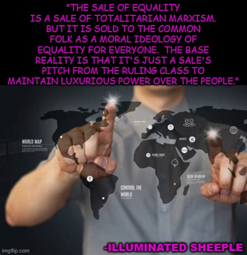 Totalitarian Marxism under Equality |  "THE SALE OF EQUALITY IS A SALE OF TOTALITARIAN MARXISM. BUT IT IS SOLD TO THE COMMON FOLK AS A MORAL IDEOLOGY OF EQUALITY FOR EVERYONE.  THE BASE REALITY IS THAT IT'S JUST A SALE'S PITCH FROM THE RULING CLASS TO MAINTAIN LUXURIOUS POWER OVER THE PEOPLE."; -ILLUMINATED SHEEPLE | image tagged in totalitarian,marxism,equality,ruling class,elite,new world order | made w/ Imgflip meme maker