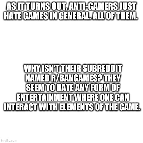 Blank Transparent Square Meme | AS IT TURNS OUT, ANTI-GAMERS JUST HATE GAMES IN GENERAL. ALL OF THEM. WHY ISN'T THEIR SUBREDDIT NAMED R/BANGAMES? THEY SEEM TO HATE ANY FORM OF ENTERTAINMENT WHERE ONE CAN INTERACT WITH ELEMENTS OF THE GAME. | image tagged in memes,blank transparent square | made w/ Imgflip meme maker