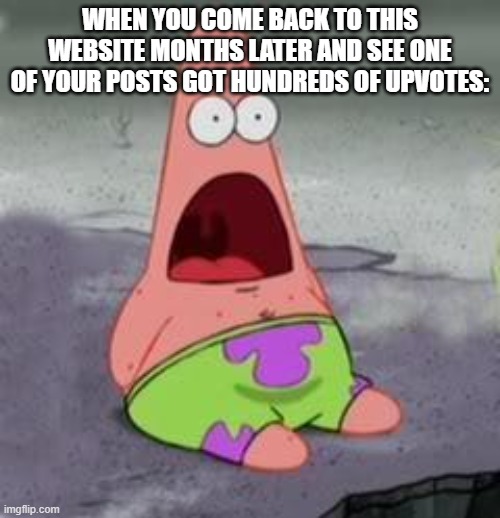 True story. | WHEN YOU COME BACK TO THIS WEBSITE MONTHS LATER AND SEE ONE OF YOUR POSTS GOT HUNDREDS OF UPVOTES: | image tagged in suprised patrick | made w/ Imgflip meme maker