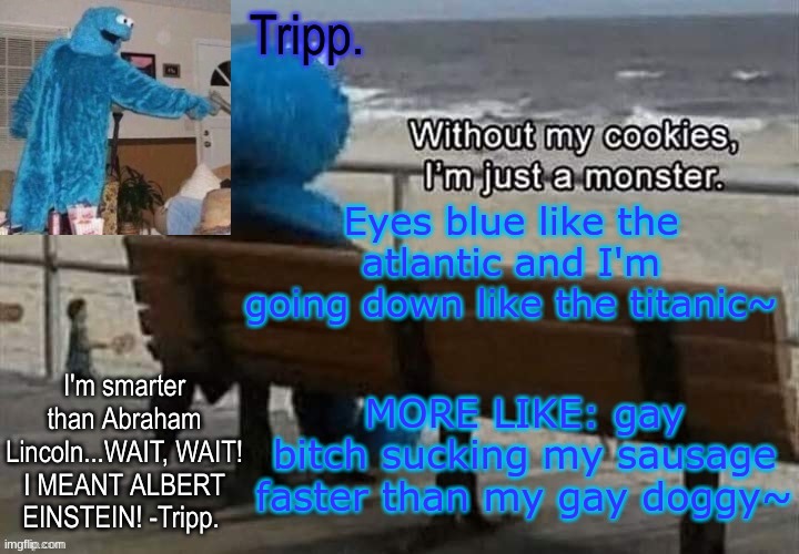YEAH BOIIIIII (note: I got this off of facebook gay club DON'T BAN ME) (second note: I lied. I didn't get this off of facebook R | Eyes blue like the atlantic and I'm going down like the titanic~; MORE LIKE: gay bitch sucking my sausage faster than my gay doggy~ | image tagged in tripp 's cookie monster temp | made w/ Imgflip meme maker
