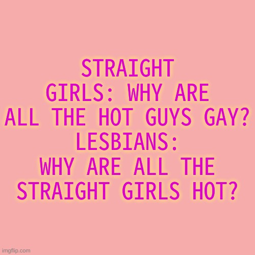 *Insert title here* | STRAIGHT GIRLS: WHY ARE ALL THE HOT GUYS GAY?
LESBIANS: WHY ARE ALL THE STRAIGHT GIRLS HOT? | image tagged in memes,blank transparent square | made w/ Imgflip meme maker