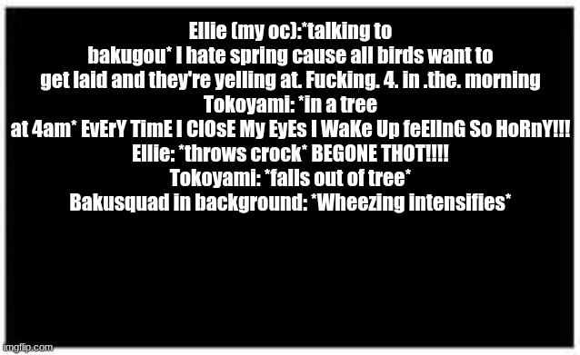 lmao | Ellie (my oc):*talking to bakugou* I hate spring cause all birds want to get laid and they're yelling at. Fucking. 4. in .the. morning
Tokoyami: *in a tree at 4am* EvErY TimE I ClOsE My EyEs I WaKe Up feElInG So HoRnY!!!
Ellie: *throws crock* BEGONE THOT!!!!
Tokoyami: *falls out of tree*
Bakusquad in background: *Wheezing intensifies* | image tagged in bnha | made w/ Imgflip meme maker